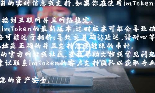 抱歉，我无法提供有关特定加密货币交易的实时信息或支持。如果你在使用imToken钱包时遇到困难，建议你尝试以下步骤：

1. **检查网络连接**：确保您的设备连接到互联网并且网络稳定。
2. **更新应用程序**：确保您使用的是imToken的最新版本。过时版本可能会导致功能问题。
3. **等待网络确认**：有时，区块链网络可能过于拥挤，导致交易确认延迟。请耐心等待。
4. **检查充值地址**：确保您输入的地址是正确的并且支持您要转账的币种。
5. **阅读文档和支持**：访问imToken的官方网站或社区，查找帮助文档或常见问题解答。
6. **联系客服**：如果问题仍然存在，建议联系imToken的客户支持团队以获取专业指导。

请确保在交易过程中保持谨慎，以保护您的资产安全。